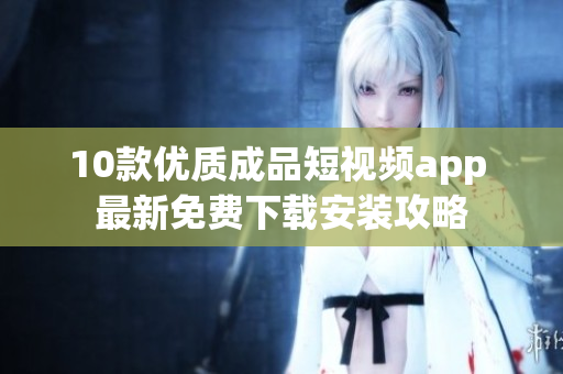 10款优质成品短视频app 最新免费下载安装攻略