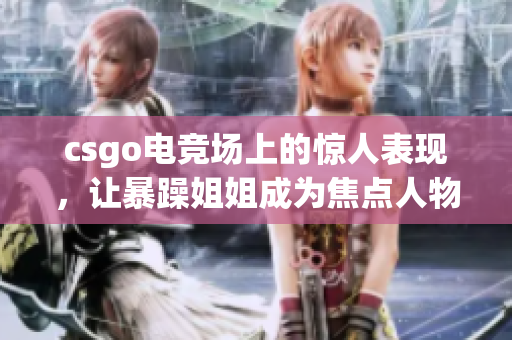 csgo电竞场上的惊人表现，让暴躁姐姐成为焦点人物