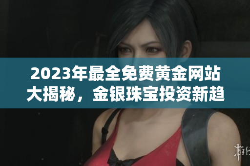 2023年最全免费黄金网站大揭秘，金银珠宝投资新趋势报道