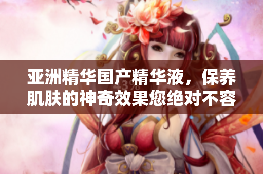 亚洲精华国产精华液，保养肌肤的神奇效果您绝对不容错过