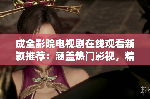 成全影院电视剧在线观看新颖推荐：涵盖热门影视，精彩不容错过
