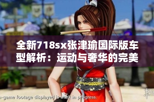 全新718sx张津瑜国际版车型解析：运动与奢华的完美融合