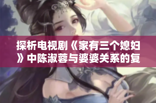 探析电视剧《家有三个媳妇》中陈淑蓉与婆婆关系的复杂性