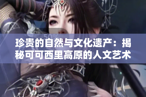 珍贵的自然与文化遗产：揭秘可可西里高原的人文艺术