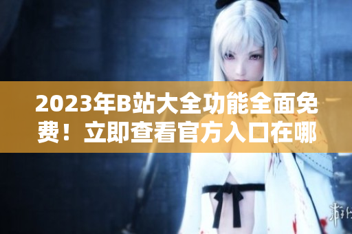 2023年B站大全功能全面免费！立即查看官方入口在哪！