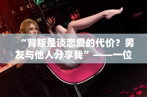 “背叛是谈恋爱的代价？男友与他人分享我”——一位女性的心路历程。