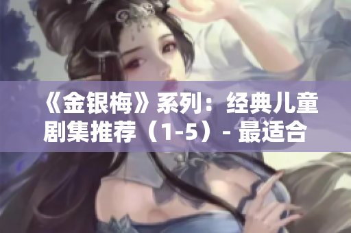 《金银梅》系列：经典儿童剧集推荐（1-5）- 最适合普通话学习的宝贵资源！