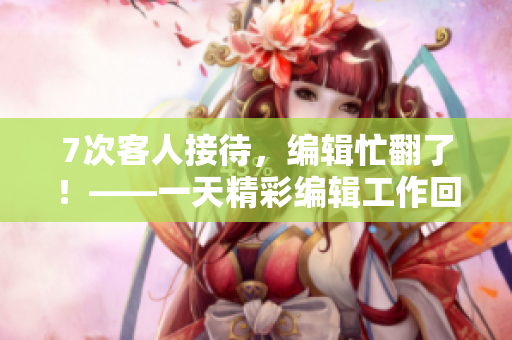 7次客人接待，编辑忙翻了！——一天精彩编辑工作回顾