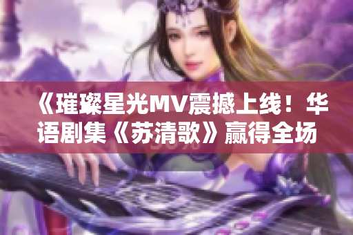 《璀璨星光MV震撼上线！华语剧集《苏清歌》赢得全场喝彩》