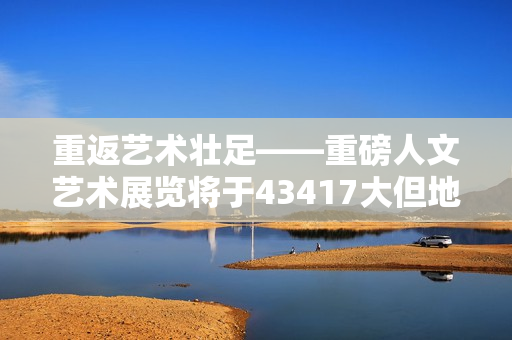 重返艺术壮足——重磅人文艺术展览将于43417大但地点隆重举行
