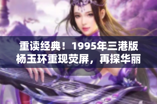 重读经典！1995年三港版杨玉环重现荧屏，再探华丽风采！