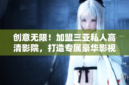 创意无限！加盟三亚私人高清影院，打造专属豪华影视空间！