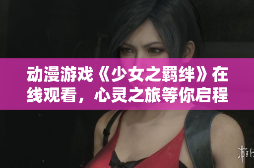 动漫游戏《少女之羁绊》在线观看，心灵之旅等你启程！