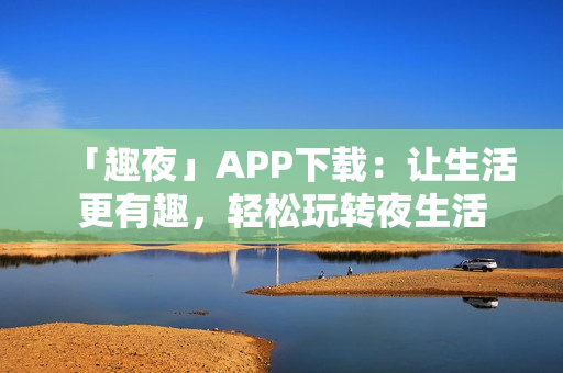 「趣夜」APP下载：让生活更有趣，轻松玩转夜生活