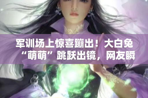 军训场上惊喜蹦出！大白兔“萌萌”跳跃出镜，网友瞬间爱上