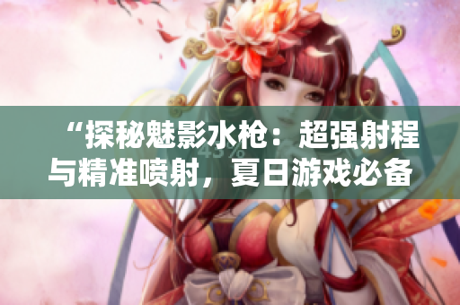 “探秘魅影水枪：超强射程与精准喷射，夏日游戏必备利器”