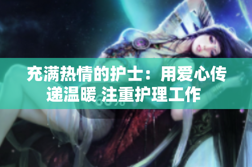 充满热情的护士：用爱心传递温暖 注重护理工作 