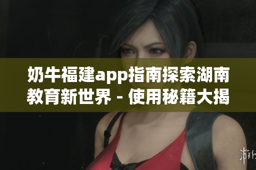 奶牛福建app指南探索湖南教育新世界 - 使用秘籍大揭密(1)