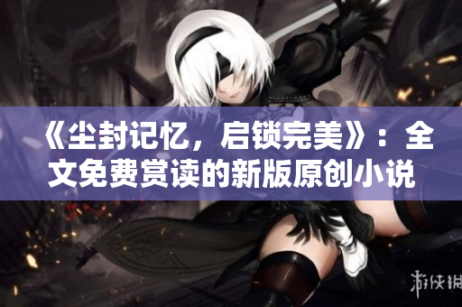 《尘封记忆，启锁完美》：全文免费赏读的新版原创小说