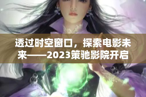 透过时空窗口，探索电影未来——2023策驰影院开启观影新时代