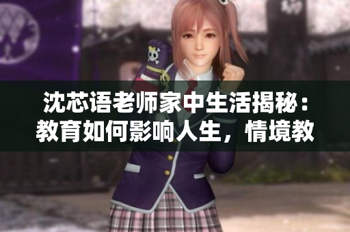 沈芯语老师家中生活揭秘：教育如何影响人生，情境教学亟待推广