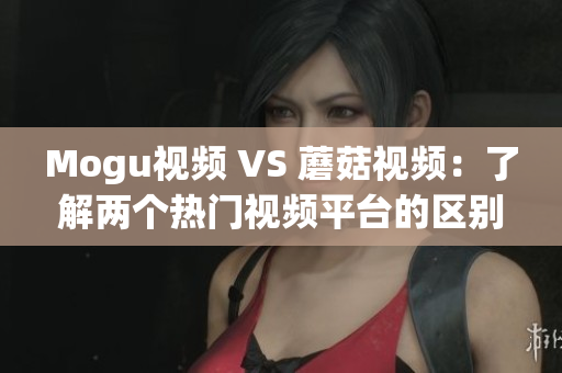 Mogu视频 VS 蘑菇视频：了解两个热门视频平台的区别