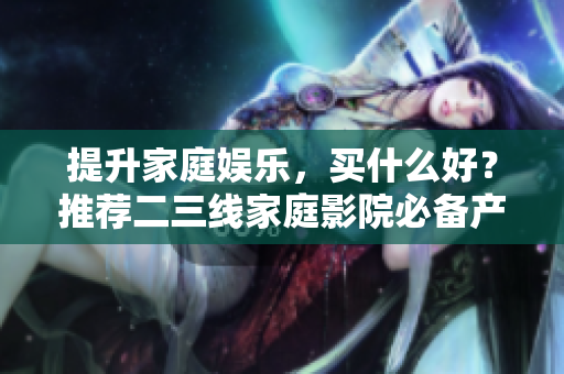 提升家庭娱乐，买什么好？推荐二三线家庭影院必备产品！
