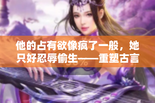 他的占有欲像疯了一般，她只好忍辱偷生——重塑古言经典