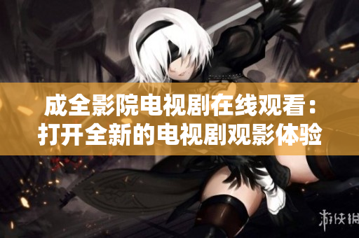 成全影院电视剧在线观看：打开全新的电视剧观影体验