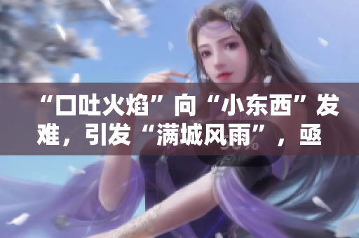“口吐火焰”向“小东西”发难，引发“满城风雨”，亟待解决！