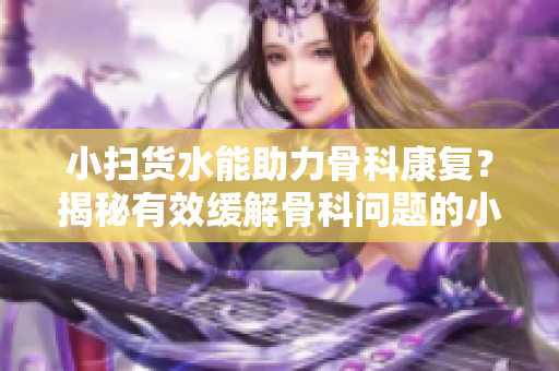 小扫货水能助力骨科康复？揭秘有效缓解骨科问题的小扫货水