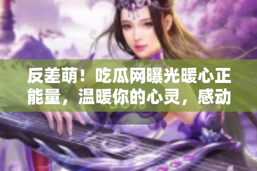 反差萌！吃瓜网曝光暖心正能量，温暖你的心灵，感动万千网友