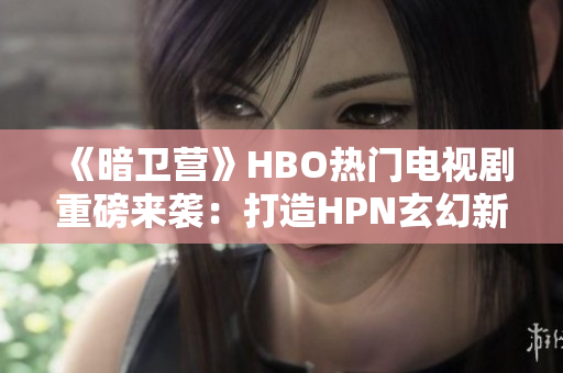 《暗卫营》HBO热门电视剧重磅来袭：打造HPN玄幻新世界！
