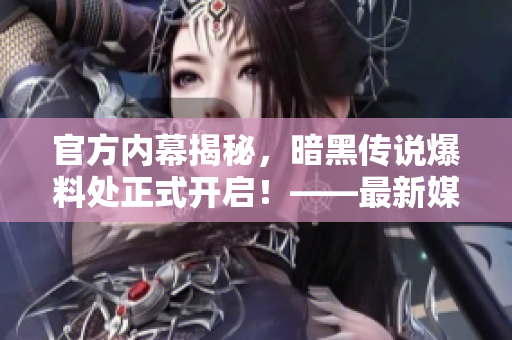 官方内幕揭秘，暗黑传说爆料处正式开启！——最新媒体官方报道