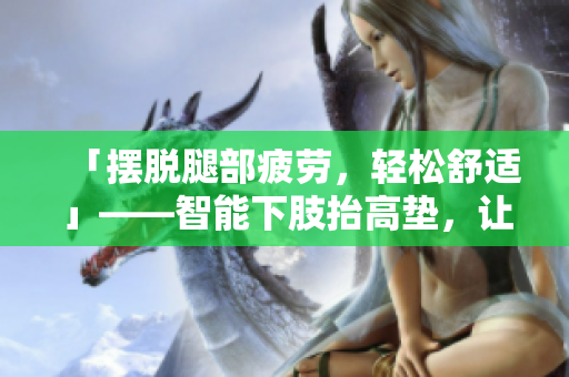 「摆脱腿部疲劳，轻松舒适」——智能下肢抬高垫，让你轻松翻身
