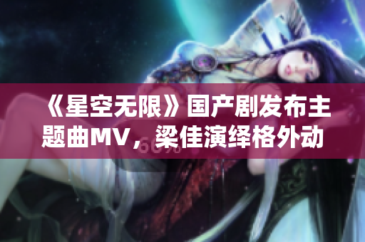 《星空无限》国产剧发布主题曲MV，梁佳演绎格外动人