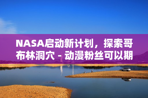 NASA启动新计划，探索哥布林洞穴 - 动漫粉丝可以期待什么？