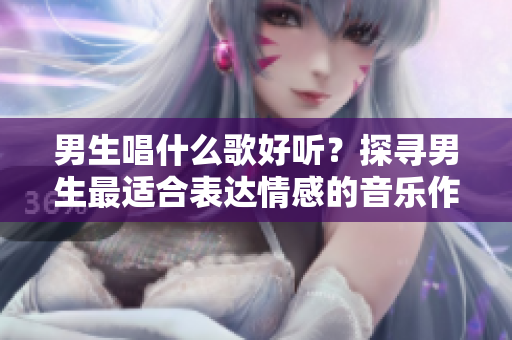 男生唱什么歌好听？探寻男生最适合表达情感的音乐作品