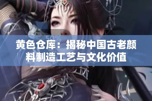 黄色仓库：揭秘中国古老颜料制造工艺与文化价值