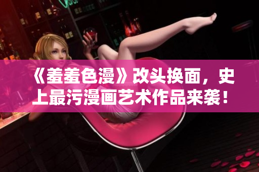 《羞羞色漫》改头换面，史上最污漫画艺术作品来袭！
