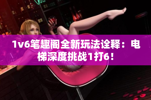 1v6笔趣阁全新玩法诠释：电梯深度挑战1打6！