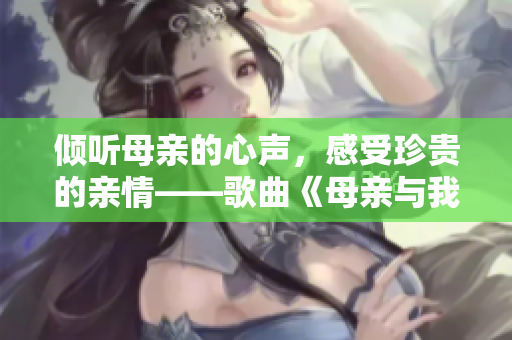 倾听母亲的心声，感受珍贵的亲情——歌曲《母亲与我倾谈》
