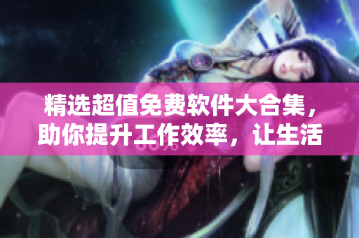 精选超值免费软件大合集，助你提升工作效率，让生活更便捷
