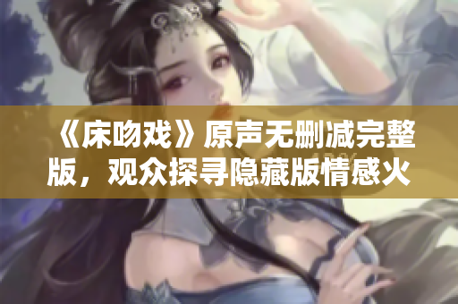 《床吻戏》原声无删减完整版，观众探寻隐藏版情感火花
