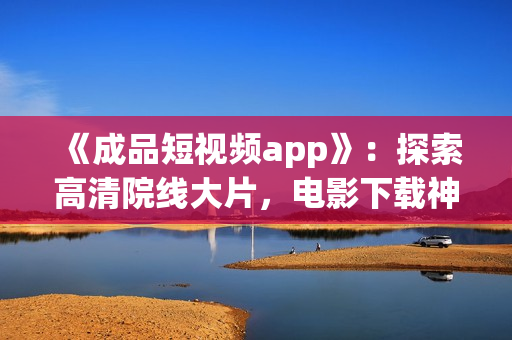 《成品短视频app》：探索高清院线大片，电影下载神器！