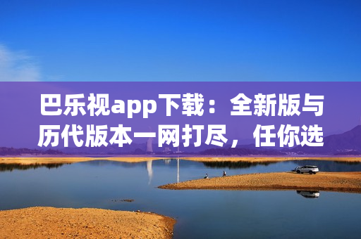 巴乐视app下载：全新版与历代版本一网打尽，任你选择