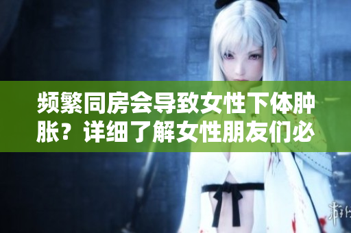 频繁同房会导致女性下体肿胀？详细了解女性朋友们必知的生理变化！