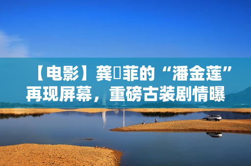 【电影】龚玥菲的“潘金莲”再现屏幕，重磅古装剧情曝光