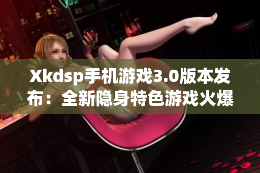 Xkdsp手机游戏3.0版本发布：全新隐身特色游戏火爆来袭