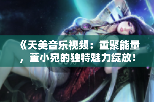 《天美音乐视频：重聚能量，董小宛的独特魅力绽放！》